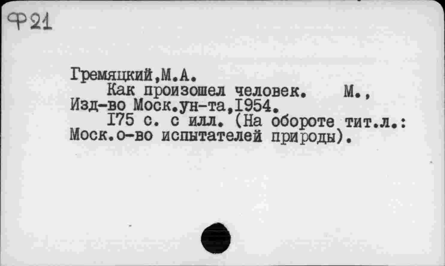 ﻿«P 21
Гремяцкий,М«А.
Как произошел человек. М., Изд-во Моск.ун-та,1954.
175 с. с илл. (На обороте тит.л.: Моск.о-во испытателей природы).